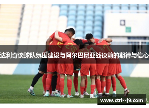 达利奇谈球队氛围建设与阿尔巴尼亚战役前的期待与信心