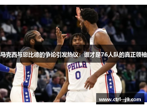 马克西与恩比德的争论引发热议：谁才是76人队的真正领袖