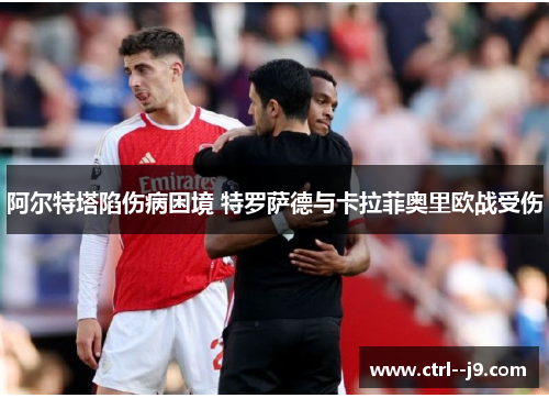 阿尔特塔陷伤病困境 特罗萨德与卡拉菲奥里欧战受伤