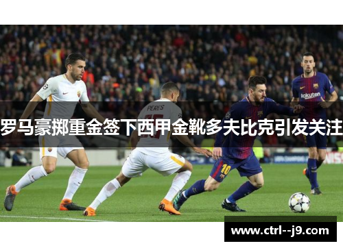 罗马豪掷重金签下西甲金靴多夫比克引发关注 罗马豪掷重金签下西甲金靴多夫比克引发关注