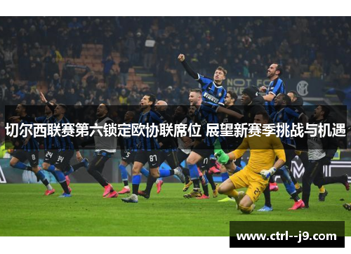 切尔西联赛第六锁定欧协联席位 展望新赛季挑战与机遇 切尔西联赛第六锁定欧协联席位 展望新赛季挑战与机遇