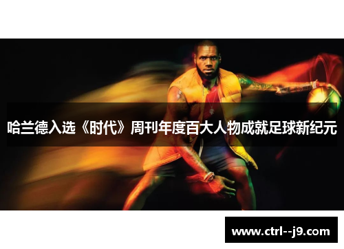哈兰德入选《时代》周刊年度百大人物成就足球新纪元