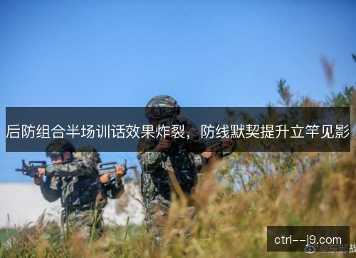 后防组合半场训话效果炸裂,防线默契提升立竿见影 后防组合半场训话效果炸裂,防线默契提升立竿见影